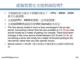 sean666666@gmail.com P26
虛擬裝置也支援熱插拔嗎?
• 半虛擬技術支援在不開機的情況下，CPU、MEM、DISK
都可以做調整。
• 全虛擬CPU、MEM要調整一定得重開機。
• 全虛擬DISK熱插拔則視VM的kernel版本而定。
• The Xen device model is more or less unchanged in the pv-ops
kernel. Converting a driver from the xen-unstable or 2.6.18-xen tree
should mostly be a matter of getting it to compile. There have been
changes in the Linux device model between 2.6.18 and 2.6.26, so
converting a driver will mostly be a matter of forward-porting to the
new kernel, rather than any Xen specific issues.
• Kernel version > 2.6.26 可能比較穩定有機會實現全虛擬的硬碟熱插
拔。
 