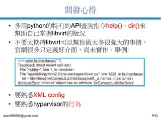 sean666666@gmail.com P33
開發心得
• 多用python的特有的API查詢指令help()、dir()來
幫助自己掌握libvirt的版況
• 不要太期待libvirt可以幫你做太多很強大的事情，
官網很多只定義好介面，尚未實作。舉例:
• 要熟悉XML config
• 要熟悉hypervisor的行為
 