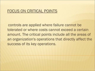 FOCUS ON CRITICAL POINTS
controls are applied where failure cannot be
tolerated or where costs cannot exceed a certain
amount. The critical points include all the areas of
an organization's operations that directly affect the
success of its key operations.
 