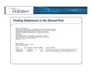 Finding Statements in the Shared Pool 
SQL> !cat find_sql.sql 
select sql_id, child_number, plan_hash_value plan_hash, executions execs, 
(elapsed_time/1000000)/decode(nvl(executions,0),0,1,executions) avg_etime, 
disk_reads/decode(nvl(executions,0),0,1,executions) avg_pio, 
buffer_gets/decode(nvl(executions,0),0,1,executions) avg_lio, 
sql_text 
from v$sql s 
where upper(sql_text) like upper(nvl('&sql_text',sql_text)) 
and sql_text not like '%from v$sql where sql_text like nvl(%' 
and sql_id like nvl('&sql_id',sql_id) 
order by 1, 2, 3 
/ 
SQL> @find_sql 
Enter value for sql_text: %skew% 
Enter value for sql_id: 
SQL_ID CHILD PLAN_HASH EXECS AVG_ETIME AVG_LIO SQL_TEXT 
------------- ------ ---------- ------ ---------- ------------ ------------------------------------------------- 
0qa98gcnnza7h 0 568322376 5 13.09 142,646 select avg(pk_col) from kso.skew where col1 > 0 
0qa98gcnnza7h 1 3723858078 1 9.80 2,626,102 select avg(pk_col) from kso.skew where col1 > 0 
 