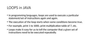 LOOPS in JAVA
• In programming languages, loops are used to execute a particular
statement/set of instructions again and again.
• The execution of the loop starts when some conditions become true.
• For example, print 1 to 1000, print multiplication table of 7, etc.
• Loops make it easy for us to tell the computer that a given set of
instructions need to be executed repeatedly.
 