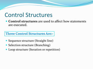 Control Structures
 Control structures are used to affect how statements
are executed.
 Sequence structure (Straight line)
 Selection structure (Branching)
 Loop structure (Iteration or repetition)
 