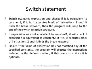 Switch statement
 Switch evaluates expression and checks if it is equivalent to
constant1, if it is, it executes block of instructions 1 until it
finds the break keyword, then the program will jump to the
end of the switch selective structure.
 If expression was not equivalent to constant1, it will check if
expression is equivalent to constant2. if it is, it executes block
of instructions 2 until it finds the break keyword.
 Finally if the value of expression has not matched any of the
specified constants, the program will execute the instructions
included in the default: section, if this one exists, since it is
optional.
https://www.facebook.com/AniLK0221
 