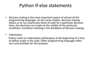 Python If-else statements
• Decision making is the most important aspect of almost all the
programming languages. As the name implies, decision making
allows us to run a particular block of code for a particular decision.
Here, the decisions are made on the validity of the particular
conditions. Condition checking is the backbone of decision making.
• Indentation
Python relies on indentation (whitespace at the beginning of a line)
to define scope in the code. Other programming languages often
use curly-brackets for this purpose.
 
