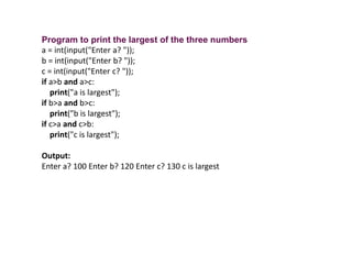 Program to print the largest of the three numbers
a = int(input("Enter a? "));
b = int(input("Enter b? "));
c = int(input("Enter c? "));
if a>b and a>c:
print("a is largest");
if b>a and b>c:
print("b is largest");
if c>a and c>b:
print("c is largest");
Output:
Enter a? 100 Enter b? 120 Enter c? 130 c is largest
 