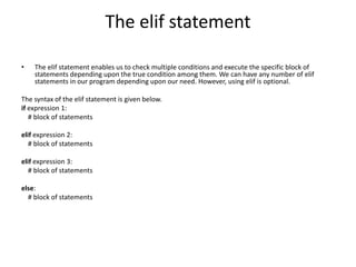 The elif statement
• The elif statement enables us to check multiple conditions and execute the specific block of
statements depending upon the true condition among them. We can have any number of elif
statements in our program depending upon our need. However, using elif is optional.
The syntax of the elif statement is given below.
if expression 1:
# block of statements
elif expression 2:
# block of statements
elif expression 3:
# block of statements
else:
# block of statements
 