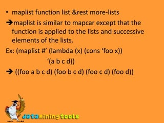 The following functions operate only on lists:mapcar function list &rest more-listsmaplist function list &rest more-listsmapcfunction list &rest more-listsmapl function list &rest more-listsmapcan function list &rest more-listsmapcon function list &rest more-lists