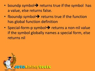 ReferencesSymbol-value symbol returns the dynamic current value of the symbol, error occurs if the symbol has no values.Symbol-function-symbol returns the current global function definition named by the symbol, error is signaled if the symbol has no function definition.Symbol-function is applicable only for global functions its not applicable for lexical function name produced by flet or labels.