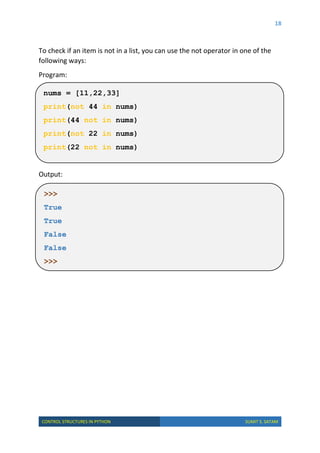 18
CONTROL STRUCTURES IN PYTHON SUMIT S. SATAM
To check if an item is not in a list, you can use the not operator in one of the
following ways:
Program:
Output:
>>>
True
True
False
False
>>>
nums = [11,22,33]
print(not 44 in nums)
print(44 not in nums)
print(not 22 in nums)
print(22 not in nums)
 