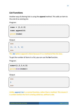 19
CONTROL STRUCTURES IN PYTHON SUMIT S. SATAM
List Functions
Another way of altering lists is using the append method. This adds an item to
the end of an existing list.
Program:
Output:
The dot before append is there because it is a method of the list class.
To get the number of items in a list, you can use the len function.
Program:
Output:
Unlike append, len is a normal function, rather than a method. This means it
is written before the list it is being called on, without a dot.
nums = [1,2,3]
nums.append(4)
print(nums)
>>>
[1, 2, 3, 4]
>>>
nums=[1,2,3,4,5]
print(len(nums))
>>>
5
>>>
 