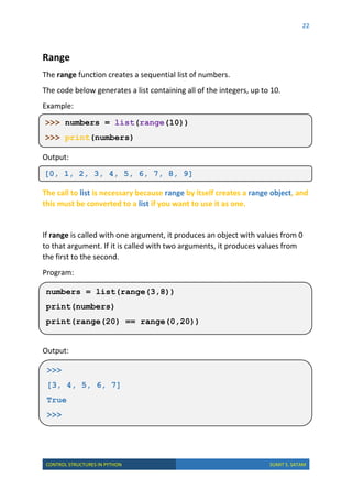 22
CONTROL STRUCTURES IN PYTHON SUMIT S. SATAM
Range
The range function creates a sequential list of numbers.
The code below generates a list containing all of the integers, up to 10.
Example:
Output:
The call to list is necessary because range by itself creates a range object, and
this must be converted to a list if you want to use it as one.
If range is called with one argument, it produces an object with values from 0
to that argument. If it is called with two arguments, it produces values from
the first to the second.
Program:
Output:
>>> numbers = list(range(10))
>>> print(numbers)
[0, 1, 2, 3, 4, 5, 6, 7, 8, 9]
>>>
[3, 4, 5, 6, 7]
True
>>>
numbers = list(range(3,8))
print(numbers)
print(range(20) == range(0,20))
 