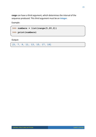 23
CONTROL STRUCTURES IN PYTHON SUMIT S. SATAM
range can have a third argument, which determines the interval of the
sequence produced. This third argument must be an integer.
Example:
Output:
[5, 7, 9, 11, 13, 15, 17, 19]
>>> numbers = list(range(5,20,2))
>>> print(numbers)
 