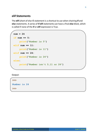 6
CONTROL STRUCTURES IN PYTHON SUMIT S. SATAM
elif Statements
The elif (short of else if) statement is a shortcut to use when chaining if and
else statements. A series of if elif statements can have a final else block, which
is called if none of the if or elif expression is True.
Output:
num = 24
if num == 5:
print("Number is 5")
elif num == 11:
print("Number is 11")
elif num == 24:
print("Number is 24")
else:
print("Number isn't 5,11 or 24")
>>>
Number is 24
>>>
 