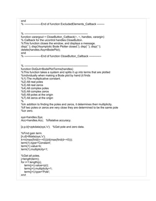 end
% ------------------End of function ExcludedElements_Callback --------
% --------------------------------------------------------------------
function varargout = CloseButton_Callback(~, ~, handles, varargin)
% Callback for the uicontrol handles.CloseButton.
%This function closes the window, and displays a message.
disp(' '); disp('Asymptotic Bode Plotter closed.'); disp(' '); disp(' ');
delete(handles.AsymBodePlot);
end
% ------------------End of function CloseButton_Callback -------------
% --------------------------------------------------------------------
function DoQuit=BodePlotTerms(handles)
%This function takes a system and splits it up into terms that are plotted
%individually when making a Bode plot by hand (it finds
%1) The multiplicative constant.
%2) All real poles
%3) All real zeros
%4) All complex poles
%5) All complex zeros
%6) All poles at the origin
%7) All zeros at the origin
%
%In addition to finding the poles and zeros, it determines their multiplicity.
%If two poles or zeros are very close they are determined to be the same pole
%or zero.
sys=handles.Sys;
Acc=handles.Acc; %Relative accuracy.
[z,p,k]=zpkdata(sys,'v'); %Get pole and zero data.
%Find gain term.
[n,d]=tfdata(sys,'v');
k=n(max(find(n~=0)))/d(max(find(d~=0)));
term(1).type='Constant';
term(1).value=k;
term(1).multiplicity=1;
%Get all poles.
j=length(term);
for i=1:length(p),
term(j+i).value=p(i);
term(j+i).multiplicity=1;
term(j+i).type='Pole';
end
 