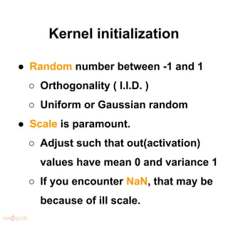 Kernel initialization
● Random number between -1 and 1
○ Orthogonality ( I.I.D. )
○ Uniform or Gaussian random
● Scale is paramount.
○ Adjust such that out(activation)
values have mean 0 and variance 1
○ If you encounter NaN, that may be
because of ill scale.
 