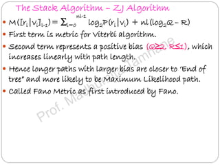 The Stack Algorithm – ZJ Algorithm
 M([ri|vi]l-1)= ∑i=0
nl-1
log2P(ri|vi) + nl(log2Q – R)
 First term is metric for Viterbi algorithm.
 Second term represents a positive bias (Q≥2, R≤1), which
increases linearly with path length.
 Hence longer paths with larger bias are closer to ‘End of
tree” and more likely to be Maximum Likelihood path.
 Called Fano Metric as first introduced by Fano.
 