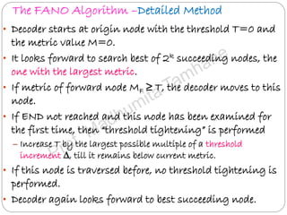 The FANO Algorithm –Detailed Method
• Decoder starts at origin node with the threshold T=0 and
the metric value M=0.
• It looks forward to search best of 2k succeeding nodes, the
one with the largest metric.
• If metric of forward node MF ≥ T, the decoder moves to this
node.
• If END not reached and this node has been examined for
the first time, then “threshold tightening” is performed
– Increase T by the largest possible multiple of a threshold
increment ∆, till it remains below current metric.
• If this node is traversed before, no threshold tightening is
performed.
• Decoder again looks forward to best succeeding node.
 