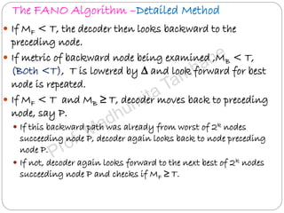 The FANO Algorithm –Detailed Method
 If MF < T, the decoder then looks backward to the
preceding node.
 If metric of backward node being examined ,MB < T,
(B0th <T), T is lowered by ∆ and look forward for best
node is repeated.
 If MF < T and MB ≥ T, decoder moves back to preceding
node, say P.
 If this backward path was already from worst of 2k nodes
succeeding node P, decoder again looks back to node preceding
node P.
 If not, decoder again looks forward to the next best of 2k nodes
succeeding node P and checks if MF ≥ T.
 