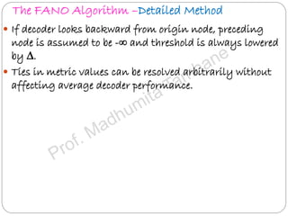 The FANO Algorithm –Detailed Method
 If decoder looks backward from origin node, preceding
node is assumed to be -∞ and threshold is always lowered
by ∆.
 Ties in metric values can be resolved arbitrarily without
affecting average decoder performance.
 