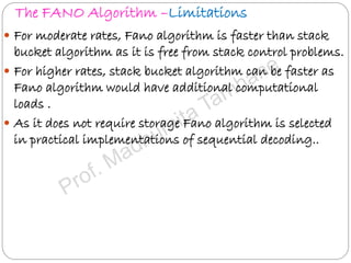 The FANO Algorithm –Limitations
 For moderate rates, Fano algorithm is faster than stack
bucket algorithm as it is free from stack control problems.
 For higher rates, stack bucket algorithm can be faster as
Fano algorithm would have additional computational
loads .
 As it does not require storage Fano algorithm is selected
in practical implementations of sequential decoding..
 