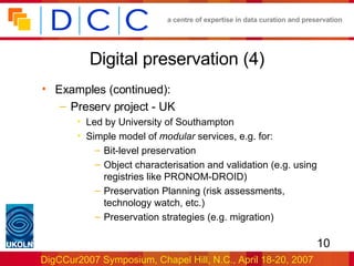 Digital preservation (4) Examples (continued): Preserv project - UK Led by University of Southampton Simple model of  modular  services, e.g. for: Bit-level preservation Object characterisation and validation (e.g. using registries like PRONOM-DROID) Preservation Planning (risk assessments, technology watch, etc.) Preservation strategies (e.g. migration) 