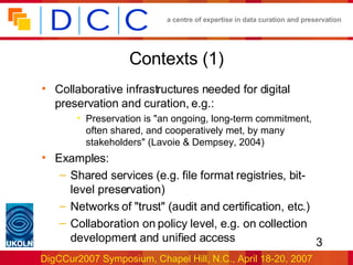 Contexts (1) Collaborative infrastructures needed for digital preservation and curation, e.g.: Preservation is &quot;an ongoing, long-term commitment, often shared, and cooperatively met, by many stakeholders&quot; (Lavoie & Dempsey, 2004) Examples: Shared services (e.g. file format registries, bit-level preservation) Networks of &quot;trust&quot; (audit and certification, etc.) Collaboration on policy level, e.g. on collection development and unified access 