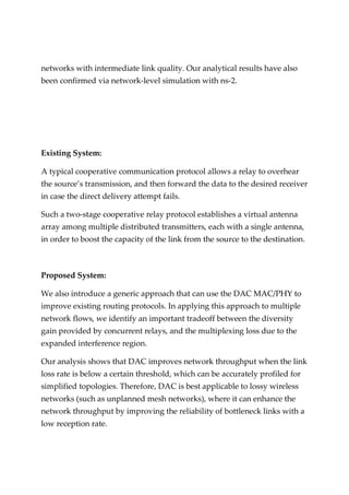 networks with intermediate link quality. Our analytical results have also
been confirmed via network-level simulation with ns-2.
Existing System:
A typical cooperative communication protocol allows a relay to overhear
the source’s transmission, and then forward the data to the desired receiver
in case the direct delivery attempt fails.
Such a two-stage cooperative relay protocol establishes a virtual antenna
array among multiple distributed transmitters, each with a single antenna,
in order to boost the capacity of the link from the source to the destination.
Proposed System:
We also introduce a generic approach that can use the DAC MAC/PHY to
improve existing routing protocols. In applying this approach to multiple
network flows, we identify an important tradeoff between the diversity
gain provided by concurrent relays, and the multiplexing loss due to the
expanded interference region.
Our analysis shows that DAC improves network throughput when the link
loss rate is below a certain threshold, which can be accurately profiled for
simplified topologies. Therefore, DAC is best applicable to lossy wireless
networks (such as unplanned mesh networks), where it can enhance the
network throughput by improving the reliability of bottleneck links with a
low reception rate.
 
