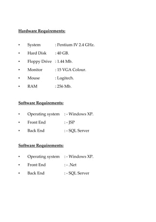 Hardware Requirements:
• System : Pentium IV 2.4 GHz.
• Hard Disk : 40 GB.
• Floppy Drive : 1.44 Mb.
• Monitor : 15 VGA Colour.
• Mouse : Logitech.
• RAM : 256 Mb.
Software Requirements:
• Operating system : - Windows XP.
• Front End : - JSP
• Back End : - SQL Server
Software Requirements:
• Operating system : - Windows XP.
• Front End : - .Net
• Back End : - SQL Server
 