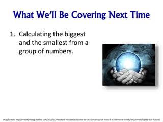 What We’ll Be Covering Next Time
1. Calculating the biggest
and the smallest from a
group of numbers.
Image Credit: http://merchantblog.thefind.com/2011/01/merchant-newsletter/resolve-to-take-advantage-of-these-5-e-commerce-trends/attachment/crystal-ball-fullsize/
 