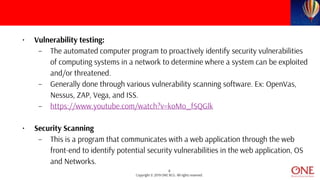 8
Copyright © 2019 ONE BCG. All rights reserved.
• Vulnerability testing:
– The automated computer program to proactively identify security vulnerabilities
of computing systems in a network to determine where a system can be exploited
and/or threatened.
– Generally done through various vulnerability scanning software. Ex: OpenVas,
Nessus, ZAP, Vega, and ISS.
– https://www.youtube.com/watch?v=koMo_fSQGlk
• Security Scanning
– This is a program that communicates with a web application through the web
front-end to identify potential security vulnerabilities in the web application, OS
and Networks.
 