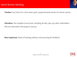 17
Copyright © 2018 ONE BCG. All rights reserved.
Sprint Review Meeting
Timebox: Four hours for a four-week sprint, proportionately shorter for shorter sprints.
Attendees: The complete Scrum team, including all roles, plus any other stakeholders
who are interested in the project’s success.
Most important: Demo of working software and assessing the feedback.
 