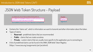 JSON Web Token Structure - Payload
13
Introduction to JSON Web Tokens (JWT)
● Contains the “claims set”, which is information we want to transmit and other information about the token.
● Types of claims:
○ Reserved - predefined claims that are recommended.
○ Public - claims that we create ourselves
○ Private - custom claims that are usually more specific to the application you’re connecting to
● A list of predefined claims can be found in the IANA JSON Web Token Registry
(https://www.iana.org/assignments/jwt/jwt.xhtml).
 