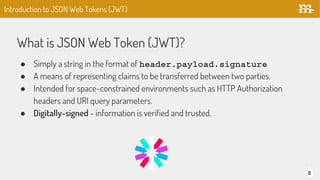 What is JSON Web Token (JWT)?
8
● Simply a string in the format of header.payload.signature
● A means of representing claims to be transferred between two parties.
● Intended for space-constrained environments such as HTTP Authorization
headers and URI query parameters.
● Digitally-signed - information is verified and trusted.
Introduction to JSON Web Tokens (JWT)
 