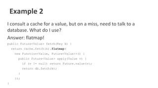Example 2
I consult a cache for a value, but on a miss, need to talk to a
database. What do I use?
Answer: flatmap!
public Future<Value> fetch(Key k) {
return cache.fetch(k).flatmap(
new Function<Value, Future<Value>>() {
public Future<Value> apply(Value v) {
if (v != null) return Future.value(v);
return db.fetch(k);
}
});
}
 