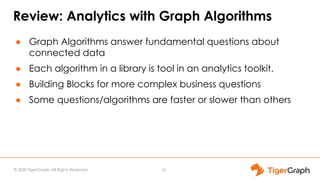 © 2020 TigerGraph. All Rights Reserved
Review: Analytics with Graph Algorithms
● Graph Algorithms answer fundamental questions about
connected data
● Each algorithm in a library is tool in an analytics toolkit.
● Building Blocks for more complex business questions
● Some questions/algorithms are faster or slower than others
10
 