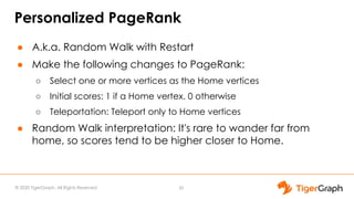 © 2020 TigerGraph. All Rights Reserved
Personalized PageRank
● A.k.a. Random Walk with Restart
● Make the following changes to PageRank:
○ Select one or more vertices as the Home vertices
○ Initial scores: 1 if a Home vertex. 0 otherwise
○ Teleportation: Teleport only to Home vertices
● Random Walk interpretation: It's rare to wander far from
home, so scores tend to be higher closer to Home.
30
 