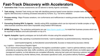 Fast-Track Discovery with Accelerators
• Automation Hub: Process assessments can be tailored to identity Agentic candidates.
• Task mining : Assisted Task mining can help with identifying persona based human decision complex tasks along with
Agentic Skill Discovery in existing processes executed by humans. E.g. Tax forms validation
• Process mining : Major Process variations, non conformance and inefficiencies in existing process will help identity Agentic
candidates.
• Converting Existing RPA To Agentic : Identify exiting RPA candidates which can be improved to handle complex or high
value business scenarios which were impossible using tradition RPA features
• BPMN Diagraming: The workshop participants can use https://bpmn.uipath.com/ to model their business process which can
be exported to Maestro and build automation on top of it.
• Agentic Autopilot: Agentic prototypes can be build within minutes using this autopilot feature
As an [agent role], operating in [context/environment], I want to [objective] by [actions/behaviors], interacting with
[users/systems/agents], so that [desired outcome/benefit], Success is measured by [success criteria]
e.g. Logistics – Autonomous Dispatch Agent
As an Autonomous Dispatch Agent, operating in the logistics coordination system, I want to optimize delivery routes and
schedules by analyzing order data, traffic conditions, and vehicle locations, interacting with drivers via mobile apps and fleet
management systems, so that deliveries are completed efficiently, reducing fuel costs and improving customer satisfaction.
Success is measured by shorter delivery times, decreased operational costs, and positive delivery feedback.
 