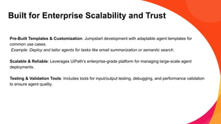 Built for Enterprise Scalability and Trust
Pre-Built Templates & Customization: Jumpstart development with adaptable agent templates for
common use cases.
Example: Deploy and tailor agents for tasks like email summarization or semantic search.
Scalable & Reliable: Leverages UiPath’s enterprise-grade platform for managing large-scale agent
deployments.
Testing & Validation Tools: Includes tools for input/output testing, debugging, and performance validation
to ensure agent quality.
 