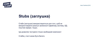 Stubs (заглушка)
Стаби (заглушки) використовуються для того, щоб не
використовувати реальні залежності (файлову систему, БД,
поштові серери, тощо).
Це дозволяє тестувати тільки необхідний компонент
Стабів у тесті може бути багато.
Ivano Frankivsk 2018
 