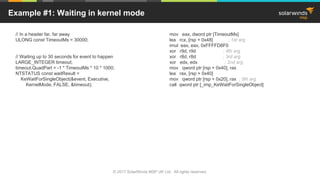 © 2017 SolarWinds MSP UK Ltd. All rights reserved.
Example #1: Waiting in kernel mode
// In a header far, far away
ULONG const TimeoutMs = 30000;
// Waiting up to 30 seconds for event to happen
LARGE_INTEGER timeout;
timeout.QuadPart = -1 * TimeoutMs * 10 * 1000;
NTSTATUS const waitResult =
KeWaitForSingleObject(&event, Executive,
KernelMode, FALSE, &timeout);
mov eax, dword ptr [TimeoutMs]
lea rcx, [rsp + 0x48] ; 1st arg
imul eax, eax, 0xFFFFD8F0
xor r9d, r9d ; 4th arg
xor r8d, r8d ; 3rd arg
xor edx, edx ; 2nd arg
mov qword ptr [rsp + 0x40], rax
lea rax, [rsp + 0x40]
mov qword ptr [rsp + 0x20], rax ; 5th arg
call qword ptr [_imp_KeWaitForSingleObject]
 