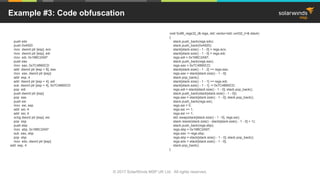 © 2017 SolarWinds MSP UK Ltd. All rights reserved.
Example #3: Code obfuscation
push edx
push 0x4920
mov dword ptr [esp], ecx
mov dword ptr [esp], edi
mov edi, 0x16BC2A97
push eax
mov eax, 0x7C4B60CD
add dword ptr [esp + 8], eax
mov eax, dword ptr [esp]
add esp, 4
add dword ptr [esp + 4], edi
sub dword ptr [esp + 4], 0x7C4B60CD
pop edi
push dword ptr [esp]
pop eax
push esi
mov esi, esp
add esi, 4
add esi, 4
xchg dword ptr [esp], esi
pop esp
push ebp
mov ebp, 0x16BC2A97
sub eax, ebp
pop ebp
mov edx, dword ptr [esp]
add esp, 4
void f(x86_regs32_t& regs, std::vector<std::uint32_t>& stack)
{
stack.push_back(regs.edx);
stack.push_back(0x4920);
stack[stack.size() - 1 - 0] = regs.ecx;
stack[stack.size() - 1 - 0] = regs.edi;
regs.edi = 0x16BC2A97;
stack.push_back(regs.eax);
regs.eax = 0x7C4B60CD;
stack[stack.size() - 1 - 2] += regs.eax;
regs.eax = stack[stack.size() - 1 - 0];
stack.pop_back();
stack[stack.size() - 1 - 1] += regs.edi;
stack[stack.size() - 1 - 1] -= 0x7C4B60CD;
regs.edi = stack[stack.size() - 1 - 0]; stack.pop_back();
stack.push_back(stack[stack.size() - 1 - 0]);
regs.eax = stack[stack.size() - 1 - 0]; stack.pop_back();
stack.push_back(regs.esi);
regs.esi = 0;
regs.esi += 1;
regs.esi += 1;
std::swap(stack[stack.size() - 1 - 0], regs.esi);
stack.resize(stack.size() - stack[stack.size() - 1 - 0] + 1);
stack.push_back(regs.ebp);
regs.ebp = 0x16BC2A97;
regs.eax -= regs.ebp;
regs.ebp = stack[stack.size() - 1 - 0]; stack.pop_back();
regs.edx = stack[stack.size() - 1 - 0];
stack.pop_back();
}
 