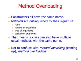 Method Overloading
 Constructors all have the same name.
 Methods are distinguished by their signature:
 name
 number of arguments
 type of arguments
 position of arguments
 That means, a class can also have multiple
usual methods with the same name.
 Not to confuse with method overriding (coming
up), method overloading:
123
 