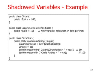 Shadowed Variables - Example
public class Circle {
public float r = 100;
}
public class GraphicCircle extends Circle {
public float r = 10; // New variable, resolution in dots per inch
}
public class CircleTest {
public static void main(String[] args){
GraphicCircle gc = new GraphicCircle();
Circle c = gc;
System.out.println(― GraphicCircleRadius= ― + gc.r); // 10
System.out.println (― Circle Radius = ― + c.r); // 100
}
}
152
 