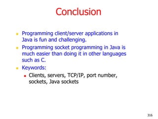 Conclusion
 Programming client/server applications in
Java is fun and challenging.
 Programming socket programming in Java is
much easier than doing it in other languages
such as C.
 Keywords:
 Clients, servers, TCP/IP, port number,
sockets, Java sockets
316
 