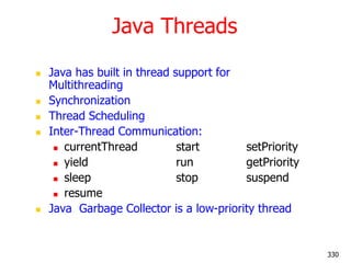 Java Threads
 Java has built in thread support for
Multithreading
 Synchronization
 Thread Scheduling
 Inter-Thread Communication:
 currentThread start setPriority
 yield run getPriority
 sleep stop suspend
 resume
 Java Garbage Collector is a low-priority thread
330
 