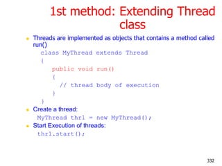 1st method: Extending Thread
class
 Threads are implemented as objects that contains a method called
run()
class MyThread extends Thread
{
public void run()
{
// thread body of execution
}
}
 Create a thread:
MyThread thr1 = new MyThread();
 Start Execution of threads:
thr1.start();
332
 