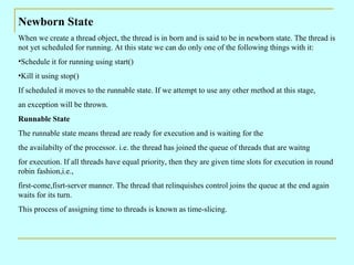 Newborn State
When we create a thread object, the thread is in born and is said to be in newborn state. The thread is
not yet scheduled for running. At this state we can do only one of the following things with it:
•Schedule it for running using start()
•Kill it using stop()
If scheduled it moves to the runnable state. If we attempt to use any other method at this stage,
an exception will be thrown.
Runnable State
The runnable state means thread are ready for execution and is waiting for the
the availabilty of the processor. i.e. the thread has joined the queue of threads that are waitng
for execution. If all threads have equal priority, then they are given time slots for execution in round
robin fashion,i.e.,
first-come,fisrt-server manner. The thread that relinquishes control joins the queue at the end again
waits for its turn.
This process of assigning time to threads is known as time-slicing.
 