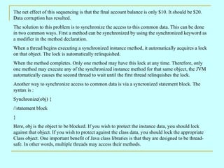 The net effect of this sequencing is that the final account balance is only $10. It should be $20.
Data corruption has resulted.
The solution to this problem is to synchronize the access to this common data. This can be done
in two common ways. First a method can be synchronized by using the synchronized keyword as
a modifier in the method declaration.
When a thread begins executing a synchronized instance method, it automatically acquires a lock
on that object. The lock is automatically relinquished.
When the method completes. Only one method may have this lock at any time. Therefore, only
one method may execute any of the synchronized instance method for that same object, the JVM
automatically causes the second thread to wait until the first thread relinquishes the lock.
Another way to synchronize access to common data is via a syncronized statement block. The
syntax is :
Synchronize(obj) {
//statement block
}
Here, obj is the object to be blocked. If you wish to protect the instance data, you should lock
against that object. If you wish to protect against the class data, you should lock the appropriate
Class object. One important benefit of Java class libraries is that they are designed to be thread-
safe. In other words, multiple threads may access their methods.
 