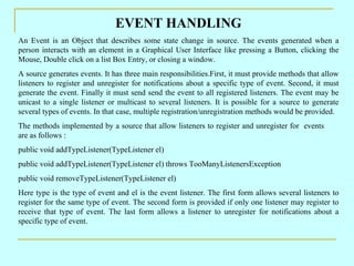 EVENT HANDLING
An Event is an Object that describes some state change in source. The events generated when a
person interacts with an element in a Graphical User Interface like pressing a Button, clicking the
Mouse, Double click on a list Box Entry, or closing a window.
A source generates events. It has three main responsibilities.First, it must provide methods that allow
listeners to register and unregister for notifications about a specific type of event. Second, it must
generate the event. Finally it must send send the event to all registered listeners. The event may be
unicast to a single listener or multicast to several listeners. It is possible for a source to generate
several types of events. In that case, multiple registration/unregistration methods would be provided.
The methods implemented by a source that allow listeners to register and unregister for events
are as follows :
public void addTypeListener(TypeListener el)
public void addTypeListener(TypeListener el) throws TooManyListenersException
public void removeTypeListener(TypeListener el)
Here type is the type of event and el is the event listener. The first form allows several listeners to
register for the same type of event. The second form is provided if only one listener may register to
receive that type of event. The last form allows a listener to unregister for notifications about a
specific type of event.
 