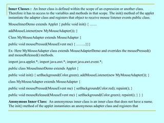 Inner Classes : An Inner class is defined within the scope of an expression or another class.
Therefore it has to access to the variables and methods in that scope. The init() method of the applet
instantiate the adapter class and registers that object to receive mouse listener events public class.
MouseInnerDemo extends Applet { public void init() { ……
addMouseListener(new MyMouseAdapter()); }
Class MyMouseAdapter extends MouseAdapter {
public void mousePressed(MouseEvent me) { ……..}}}
Ex: Here MyMouseAdapter class extends MouseAdapterDemo and overrides the mousePressed()
and mouseReleased() methods.
import java.applet.*; import java.awt.*; import java.awt.event.*;
public class MouseInnerDemo extends Applet {
public void init() { setBackground(Color.green); addMouseListener(new MyMouseAdapter()); }
class MyMouseAdapter extends MouseAdapter {
public void mousePressed(MouseEvent me) { setBackground(Color.red); repaint(); }
public void mouseReleased(MouseEvent me) { setBackground(Color.green); repaint(); } } }
Anonymous Inner Class: An annonymous inner class is an inner class that does not have a name.
The init() method of the applet instantiates an anonymous adapter class and registers that
 